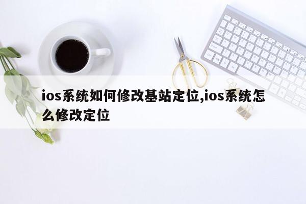 ios系统如何修改基站定位,ios系统怎么修改定位