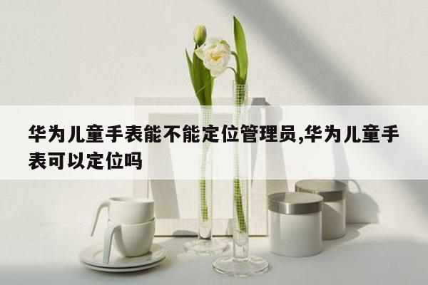 华为儿童手表能不能定位管理员,华为儿童手表可以定位吗