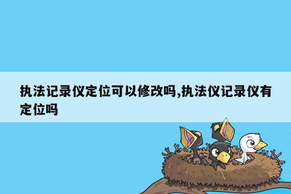 执法记录仪定位可以修改吗,执法仪记录仪有定位吗