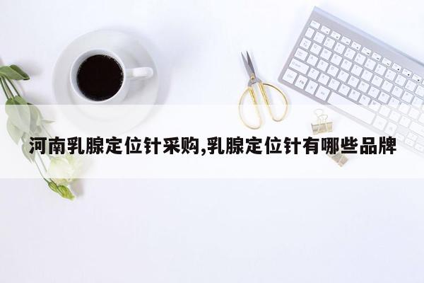 河南乳腺定位针采购,乳腺定位针有哪些品牌