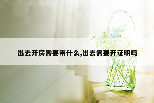 出去开房需要带什么,出去需要开证明吗