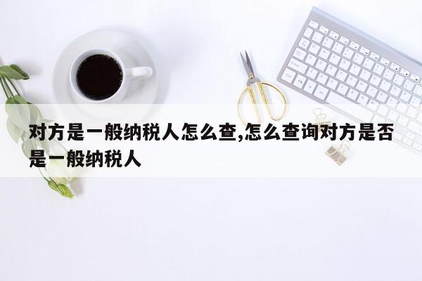 对方是一般纳税人怎么查,怎么查询对方是否是一般纳税人