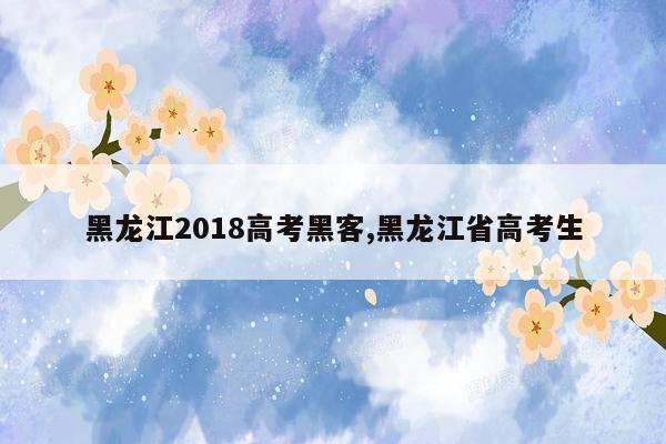 黑龙江2018高考黑客,黑龙江省高考生