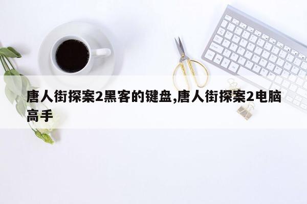 唐人街探案2黑客的键盘,唐人街探案2电脑高手