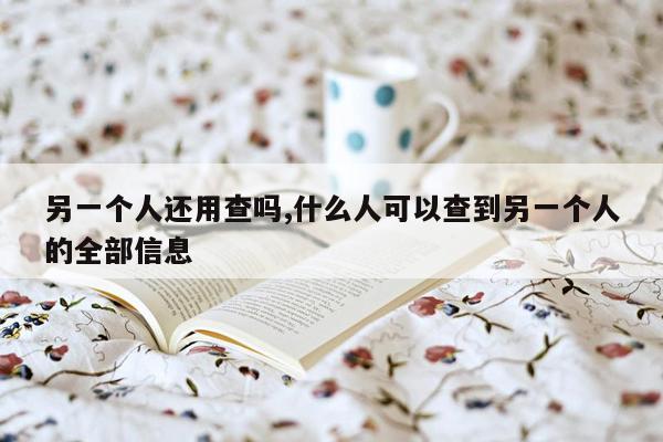 另一个人还用查吗,什么人可以查到另一个人的全部信息