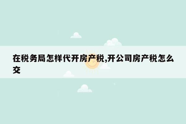 在税务局怎样代开房产税,开公司房产税怎么交