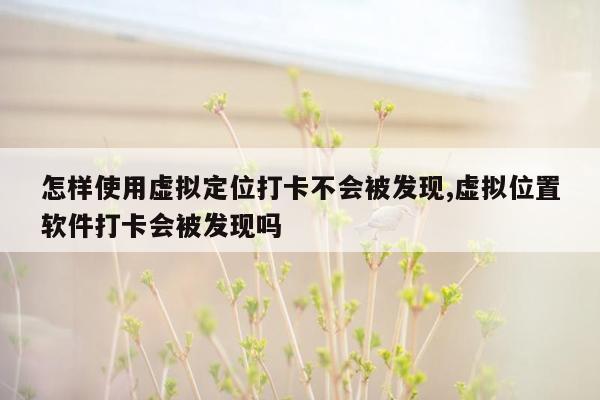 怎样使用虚拟定位打卡不会被发现,虚拟位置软件打卡会被发现吗