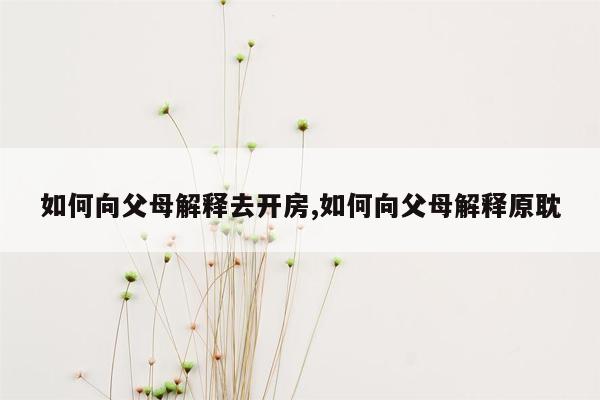 如何向父母解释去开房,如何向父母解释原耽