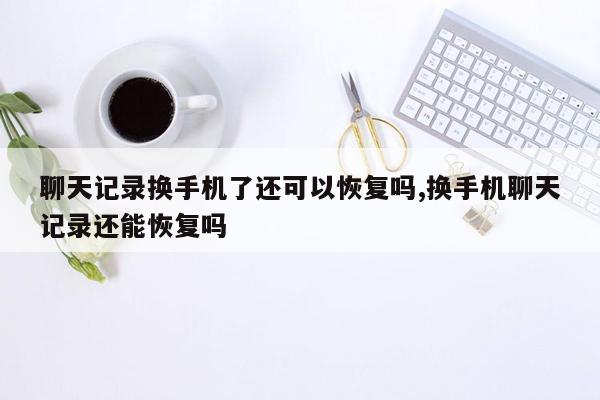 聊天记录换手机了还可以恢复吗,换手机聊天记录还能恢复吗