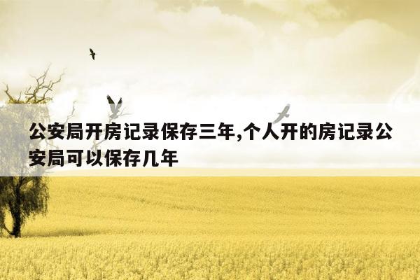 公安局开房记录保存三年,个人开的房记录公安局可以保存几年