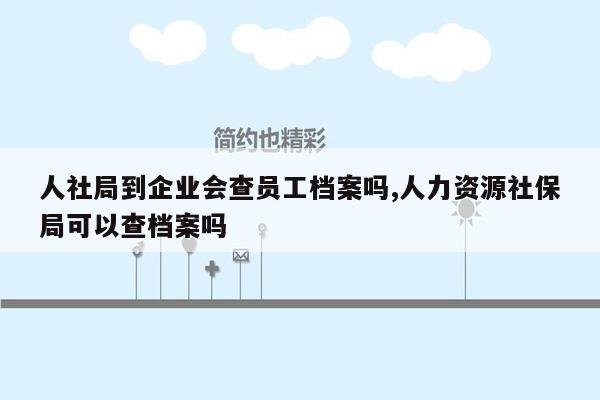 人社局到企业会查员工档案吗,人力资源社保局可以查档案吗