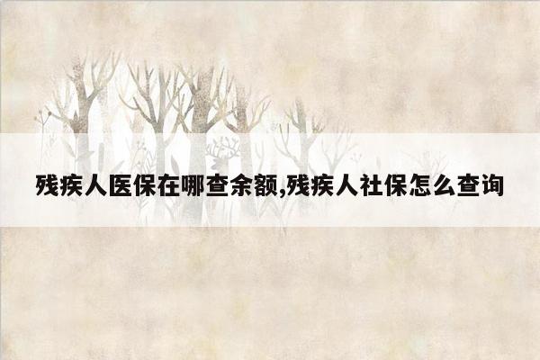 残疾人医保在哪查余额,残疾人社保怎么查询