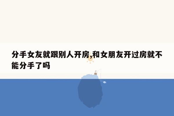 分手女友就跟别人开房,和女朋友开过房就不能分手了吗