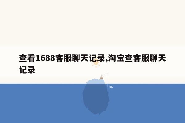 查看1688客服聊天记录,淘宝查客服聊天记录