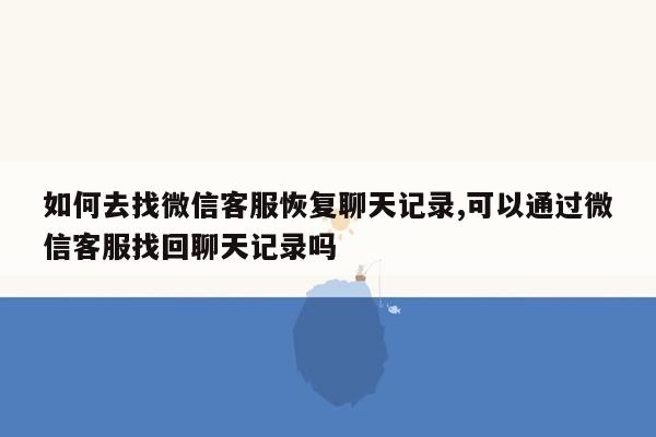 如何去找微信客服恢复聊天记录,可以通过微信客服找回聊天记录吗