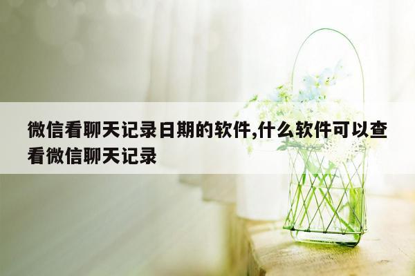 微信看聊天记录日期的软件,什么软件可以查看微信聊天记录