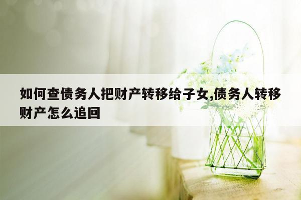 如何查债务人把财产转移给子女,债务人转移财产怎么追回