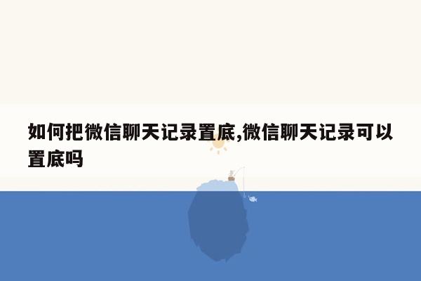 如何把微信聊天记录置底,微信聊天记录可以置底吗