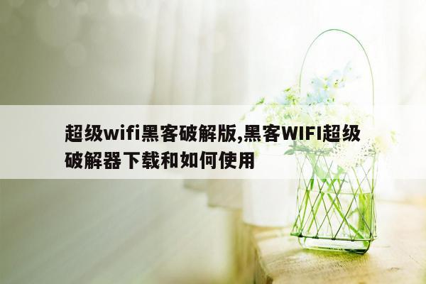 超级wifi黑客破解版,黑客WIFI超级破解器下载和如何使用