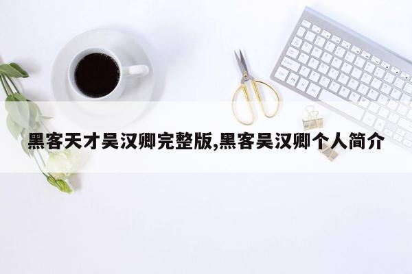 黑客天才吴汉卿完整版,黑客吴汉卿个人简介