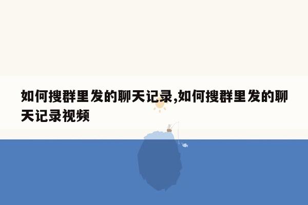 如何搜群里发的聊天记录,如何搜群里发的聊天记录视频