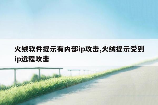 火绒软件提示有内部ip攻击,火绒提示受到ip远程攻击