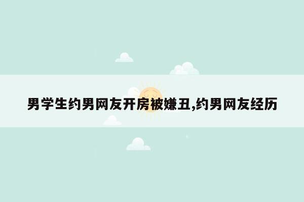 男学生约男网友开房被嫌丑,约男网友经历