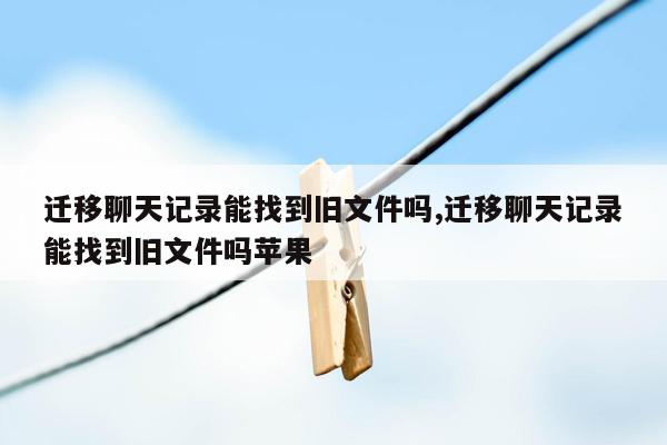 迁移聊天记录能找到旧文件吗,迁移聊天记录能找到旧文件吗苹果