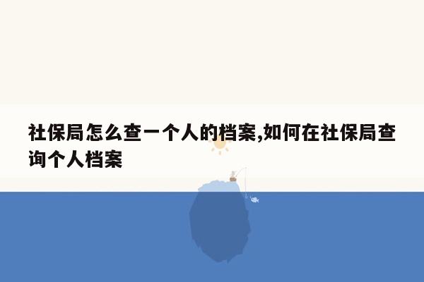 社保局怎么查一个人的档案,如何在社保局查询个人档案