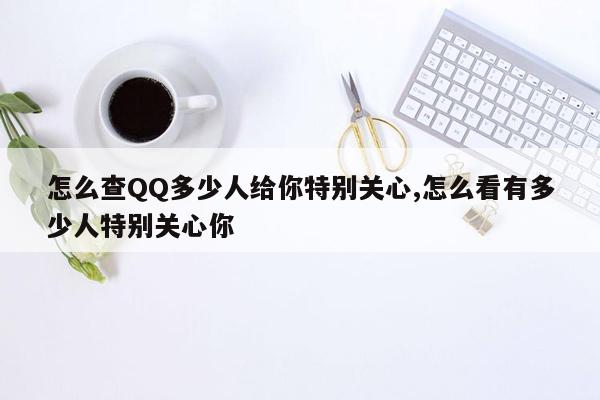 怎么查QQ多少人给你特别关心,怎么看有多少人特别关心你