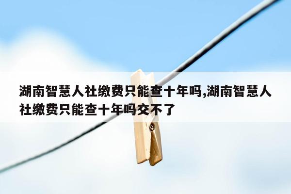 湖南智慧人社缴费只能查十年吗,湖南智慧人社缴费只能查十年吗交不了