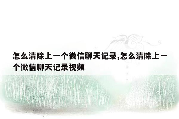 怎么清除上一个微信聊天记录,怎么清除上一个微信聊天记录视频