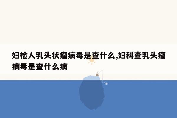 妇检人乳头状瘤病毒是查什么,妇科查乳头瘤病毒是查什么病