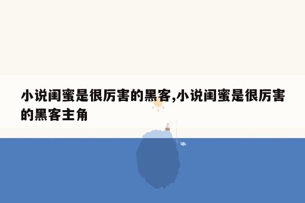 小说闺蜜是很厉害的黑客,小说闺蜜是很厉害的黑客主角