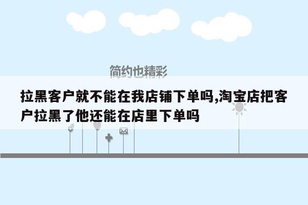 拉黑客户就不能在我店铺下单吗,淘宝店把客户拉黑了他还能在店里下单吗