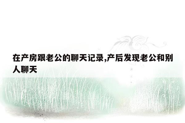 在产房跟老公的聊天记录,产后发现老公和别人聊天