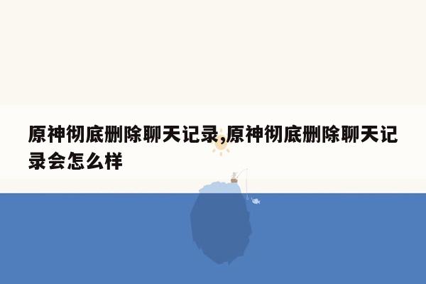 原神彻底删除聊天记录,原神彻底删除聊天记录会怎么样