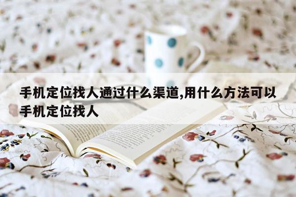 手机定位找人通过什么渠道,用什么方法可以手机定位找人