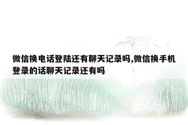 微信换电话登陆还有聊天记录吗,微信换手机登录的话聊天记录还有吗