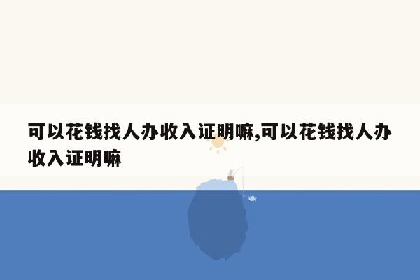 可以花钱找人办收入证明嘛,可以花钱找人办收入证明嘛