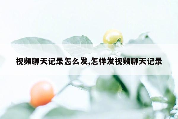 视频聊天记录怎么发,怎样发视频聊天记录