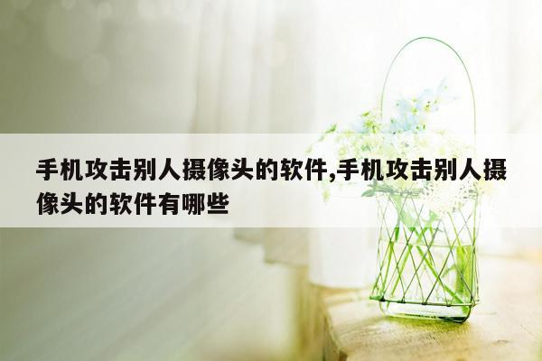 手机攻击别人摄像头的软件,手机攻击别人摄像头的软件有哪些