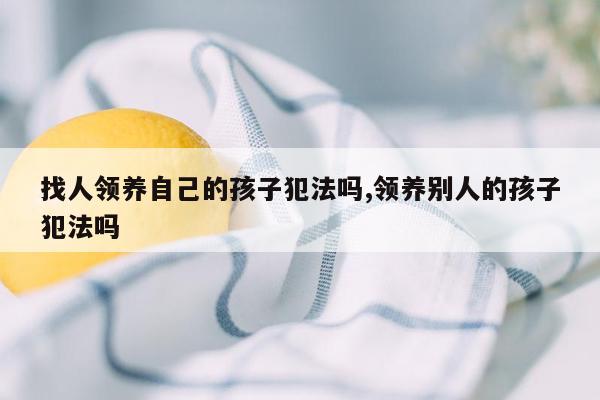 找人领养自己的孩子犯法吗,领养别人的孩子犯法吗