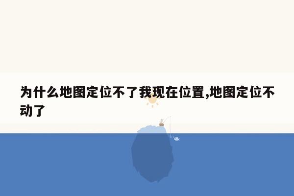 为什么地图定位不了我现在位置,地图定位不动了