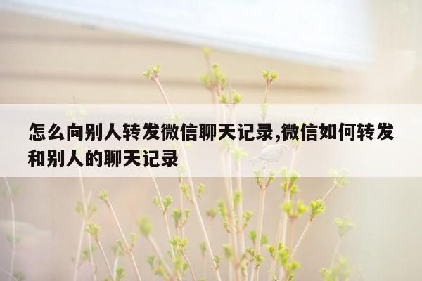 怎么向别人转发微信聊天记录,微信如何转发和别人的聊天记录