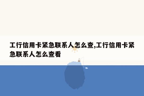 工行信用卡紧急联系人怎么查,工行信用卡紧急联系人怎么查看