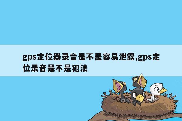 gps定位器录音是不是容易泄露,gps定位录音是不是犯法