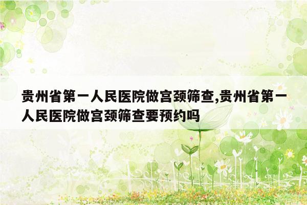 贵州省第一人民医院做宫颈筛查,贵州省第一人民医院做宫颈筛查要预约吗