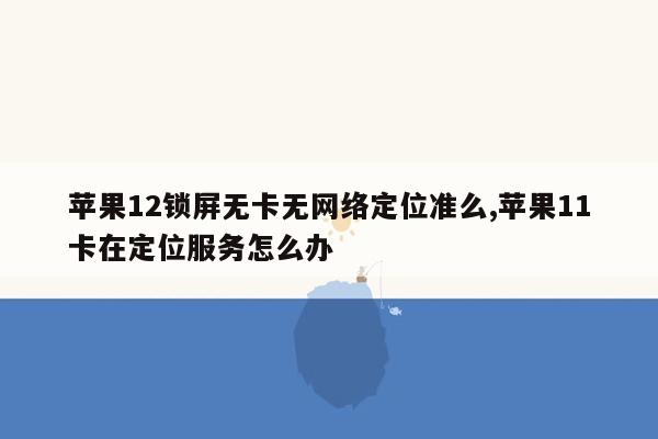 苹果12锁屏无卡无网络定位准么,苹果11卡在定位服务怎么办