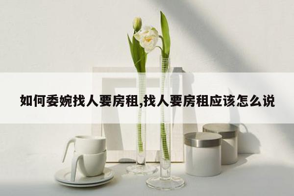 如何委婉找人要房租,找人要房租应该怎么说